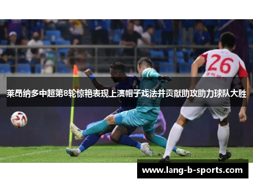 莱昂纳多中超第8轮惊艳表现上演帽子戏法并贡献助攻助力球队大胜