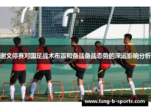 谢文停赛对国足战术布置和备战备战态势的深远影响分析