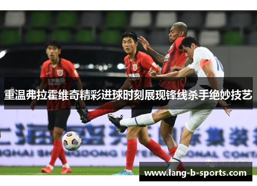 重温弗拉霍维奇精彩进球时刻展现锋线杀手绝妙技艺