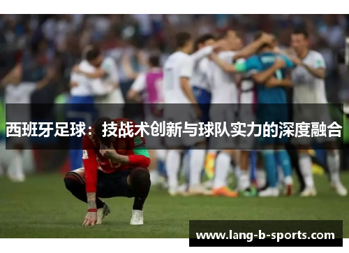 西班牙足球:技战术创新与球队实力的深度融合 西班牙足球:技战术创新与球队实力的深度融合