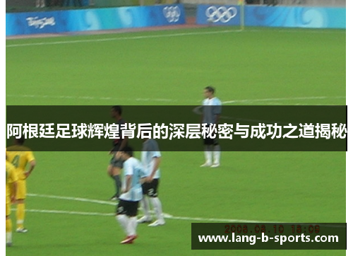 阿根廷足球辉煌背后的深层秘密与成功之道揭秘 阿根廷足球辉煌背后的深层秘密与成功之道揭秘