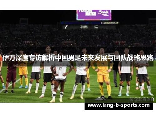 伊万深度专访解析中国男足未来发展与团队战略思路 伊万深度专访解析中国男足未来发展与团队战略思路