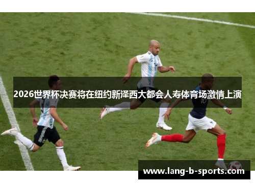 2026世界杯决赛将在纽约新泽西大都会人寿体育场激情上演 2026世界杯决赛将在纽约新泽西大都会人寿体育场激情上演